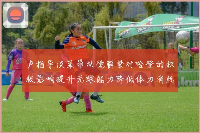 卢指导谈莱昂纳德解禁对哈登的积极影响提升无球能力降低体力消耗