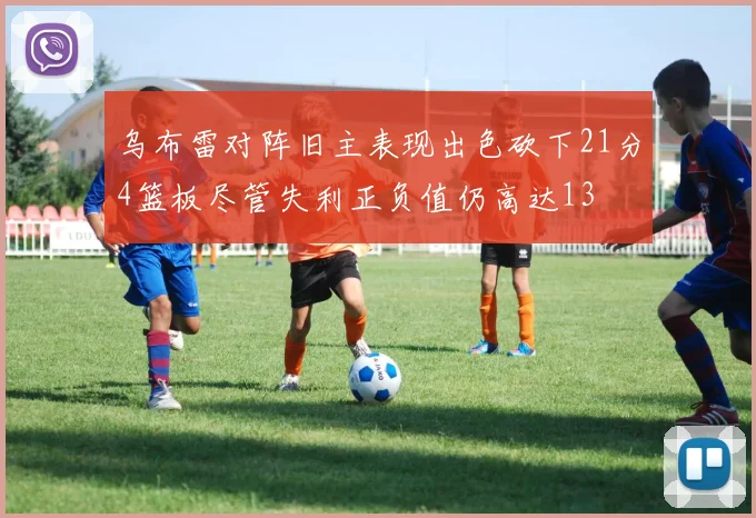 乌布雷对阵旧主表现出色砍下21分4篮板尽管失利正负值仍高达13