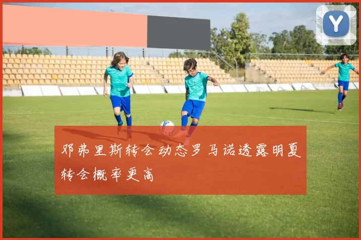 邓弗里斯转会动态罗马诺透露明夏转会概率更高