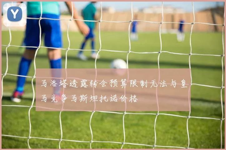 马洛塔透露转会预算限制无法与皇马竞争马斯坦托诺价格
