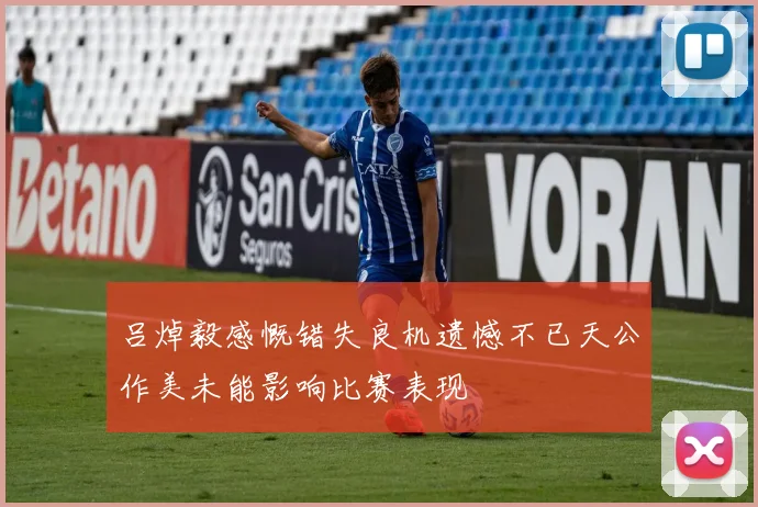 吕焯毅感慨错失良机遗憾不已天公作美未能影响比赛表现