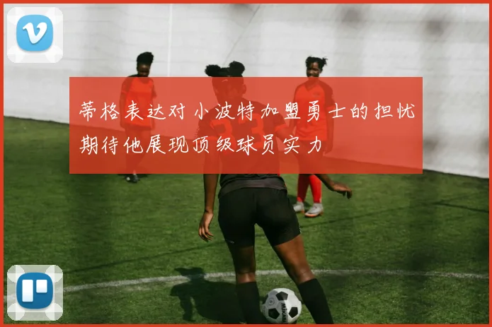 蒂格表达对小波特加盟勇士的担忧期待他展现顶级球员实力