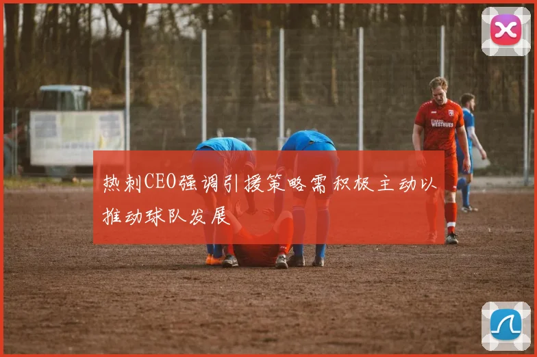热刺CEO强调引援策略需积极主动以推动球队发展