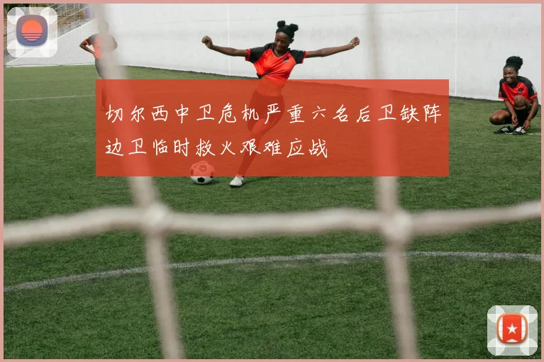 切尔西中卫危机严重六名后卫缺阵边卫临时救火艰难应战