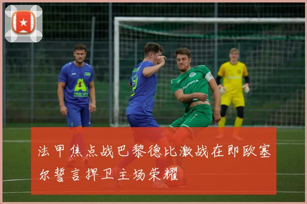 法甲焦点战巴黎德比激战在即欧塞尔誓言捍卫主场荣耀