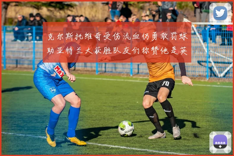 克尔斯托维奇受伤流血仍勇敢罚球助亚特兰大获胜队友们称赞他是英雄