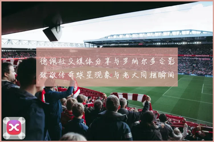 德佩社交媒体分享与罗纳尔多合影致敬传奇球星现象与老大同框瞬间