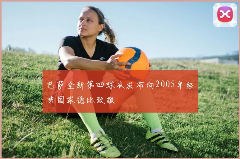 巴萨全新第四球衣发布向2005年经典国家德比致敬