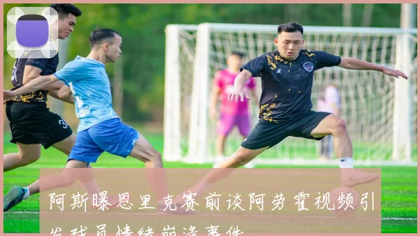 阿斯曝恩里克赛前谈阿劳霍视频引发球员情绪崩溃事件
