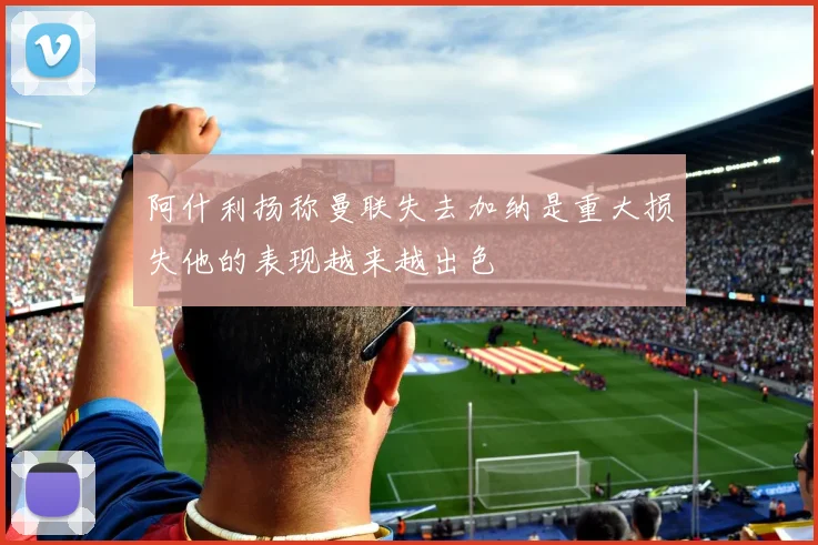 阿什利扬称曼联失去加纳是重大损失他的表现越来越出色