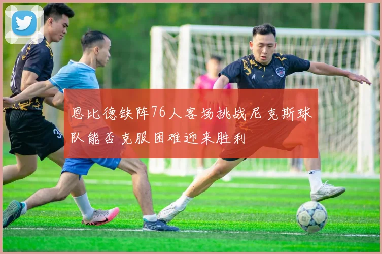 恩比德缺阵76人客场挑战尼克斯球队能否克服困难迎来胜利