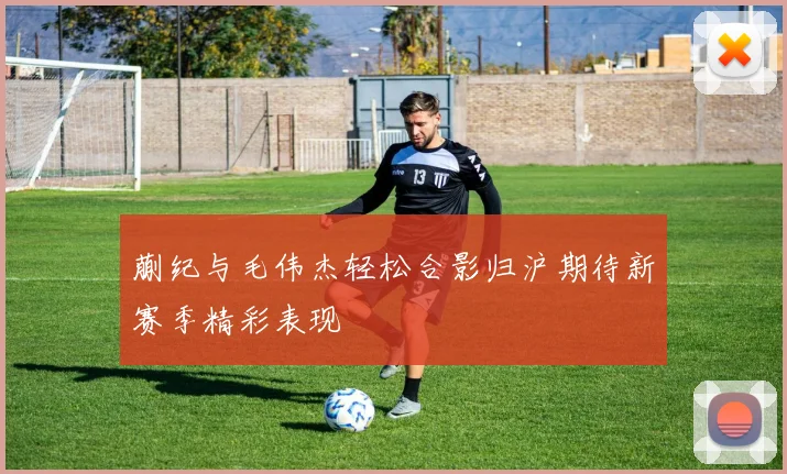 蒯纪与毛伟杰轻松合影归沪期待新赛季精彩表现