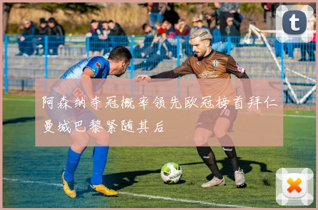 阿森纳夺冠概率领先欧冠榜首拜仁曼城巴黎紧随其后