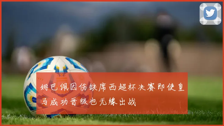 姆巴佩因伤缺席西超杯决赛即使皇马成功晋级也无缘出战