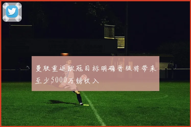 曼联重返欧冠目标明确晋级将带来至少5000万镑收入