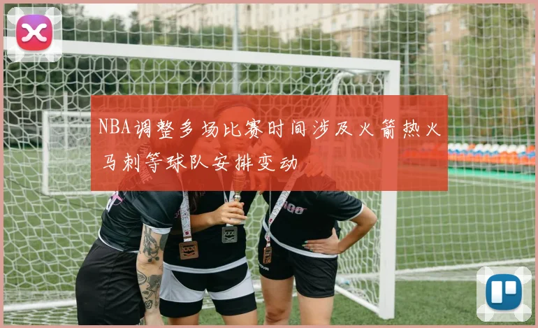 NBA调整多场比赛时间涉及火箭热火马刺等球队安排变动