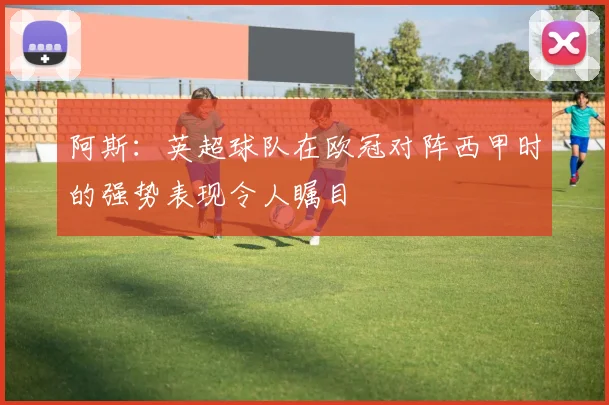 阿斯：英超球队在欧冠对阵西甲时的强势表现令人瞩目