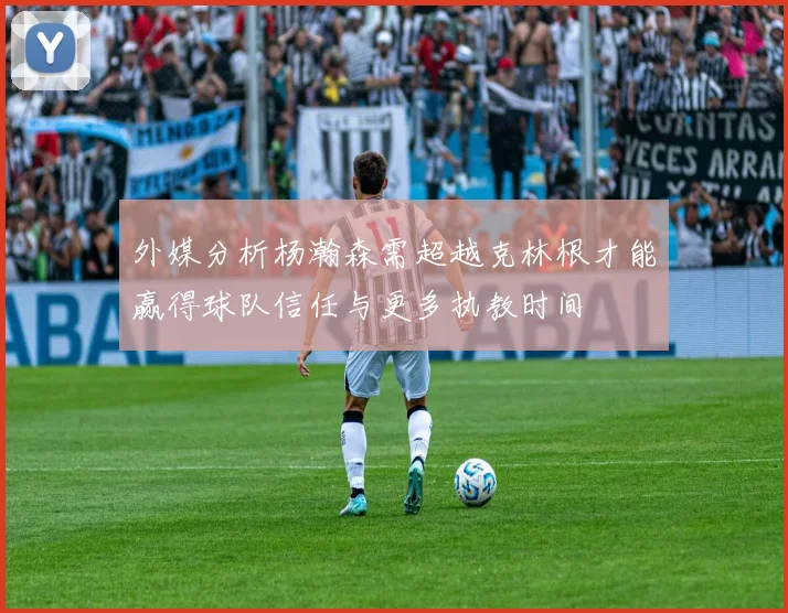 外媒分析杨瀚森需超越克林根才能赢得球队信任与更多执教时间