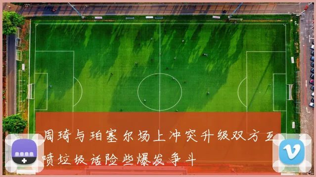周琦与珀塞尔场上冲突升级双方互喷垃圾话险些爆发争斗