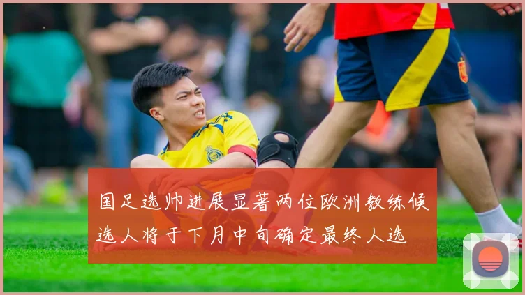 国足选帅进展显著两位欧洲教练候选人将于下月中旬确定最终人选