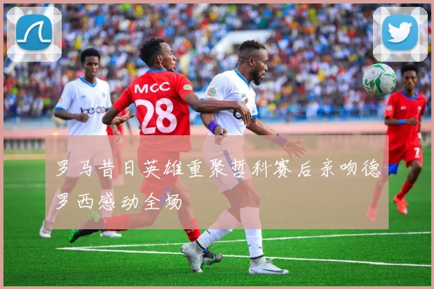 罗马昔日英雄重聚哲科赛后亲吻德罗西感动全场