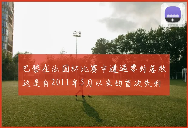 巴黎在法国杯比赛中遭遇零封落败这是自2011年5月以来的首次失利