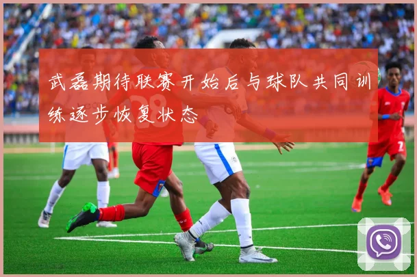 武磊期待联赛开始后与球队共同训练逐步恢复状态