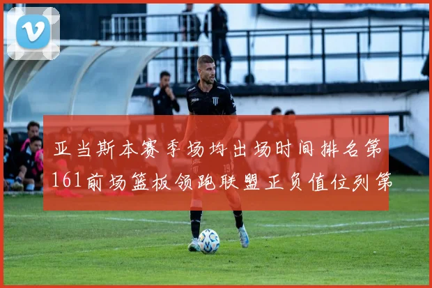 亚当斯本赛季场均出场时间排名第161前场篮板领跑联盟正负值位列第六