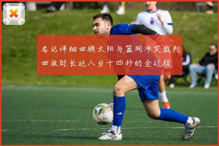 名记详细回顾太阳与篮网冲突裁判回放时长达八分十四秒的全过程