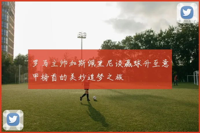 罗马主帅加斯佩里尼谈赢球升至意甲榜首的美妙追梦之旅