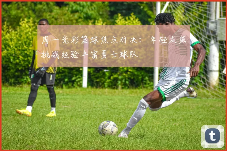 周一竞彩篮球焦点对决：年轻灰熊挑战经验丰富勇士球队