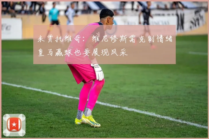 米贾托维奇：维尼修斯需克制情绪皇马赢球也要展现风采