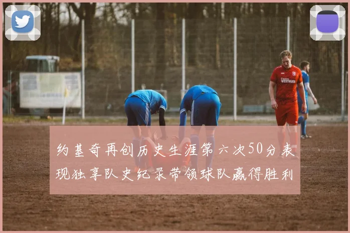约基奇再创历史生涯第六次50分表现独享队史纪录带领球队赢得胜利