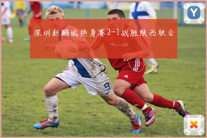 深圳新鹏城热身赛2-1战胜陕西联合