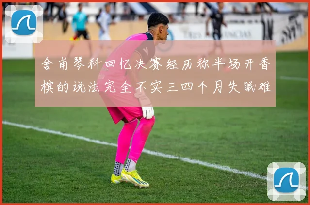 舍甫琴科回忆决赛经历称半场开香槟的说法完全不实三四个月失眠难以释怀