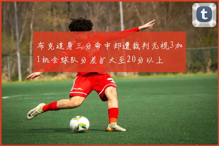 布克追身三分命中却遭裁判无视3加1机会球队分差扩大至20分以上