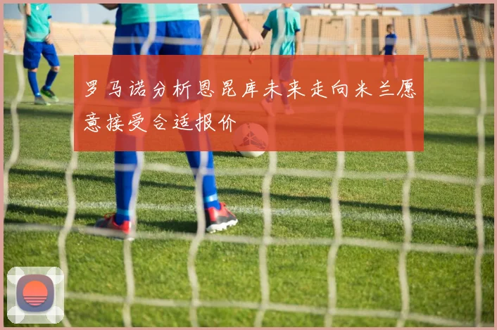罗马诺分析恩昆库未来走向米兰愿意接受合适报价