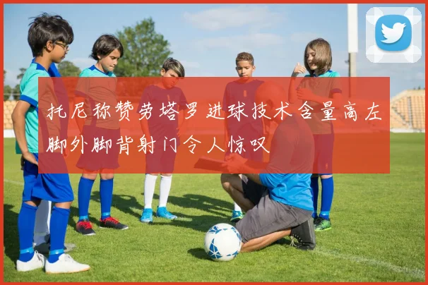 托尼称赞劳塔罗进球技术含量高左脚外脚背射门令人惊叹