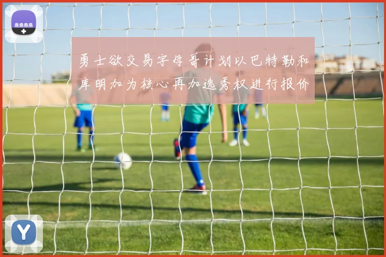 勇士欲交易字母哥计划以巴特勒和库明加为核心再加选秀权进行报价