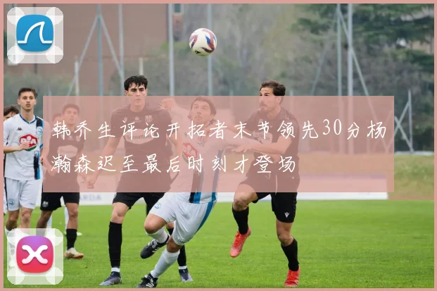 韩乔生评论开拓者末节领先30分杨瀚森迟至最后时刻才登场