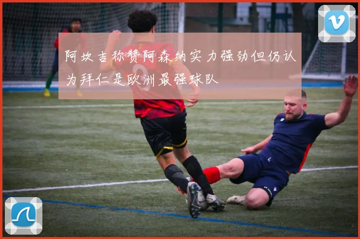 阿坎吉称赞阿森纳实力强劲但仍认为拜仁是欧洲最强球队