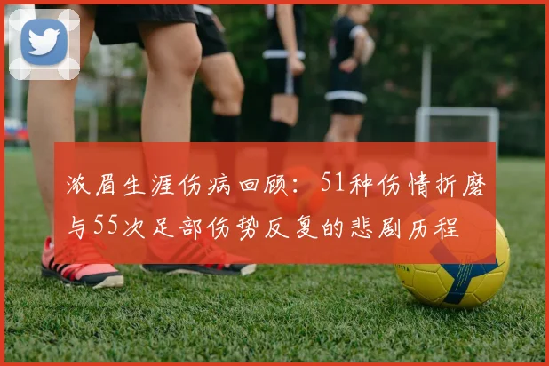 浓眉生涯伤病回顾：51种伤情折磨与55次足部伤势反复的悲剧历程