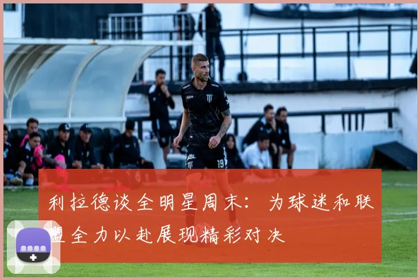 利拉德谈全明星周末：为球迷和联盟全力以赴展现精彩对决
