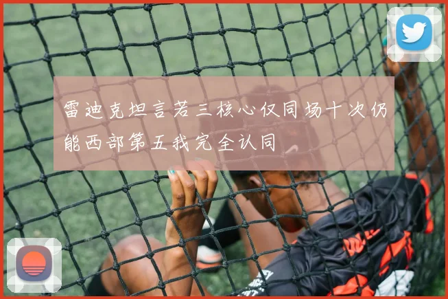 雷迪克坦言若三核心仅同场十次仍能西部第五我完全认同