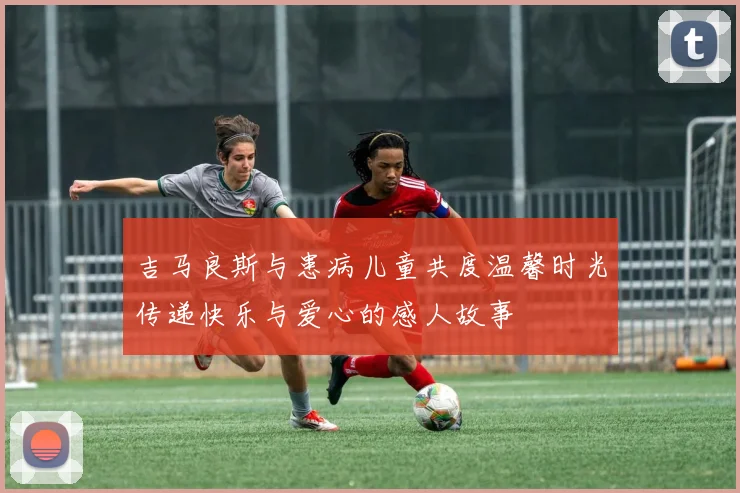 吉马良斯与患病儿童共度温馨时光传递快乐与爱心的感人故事