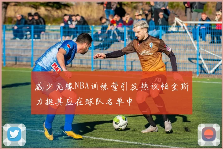 威少无缘NBA训练营引发热议帕金斯力挺其应在球队名单中